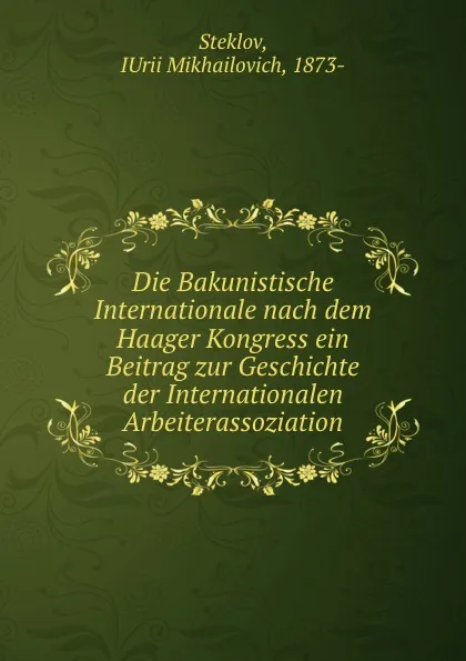 Обложка книги Die Bakunistische Internationale nach dem Haager Kongress ein Beitrag zur Geschichte der Internationalen Arbeiterassoziation, Iurii Mikhailovich Steklov