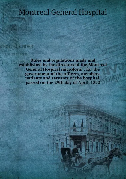 Обложка книги Rules and regulations made and established by the directors of the Montreal General Hospital microform : for the government of the officers, members, patients and servants of the hospital, passed on the 29th day of April, 1822, Montreal General Hospital