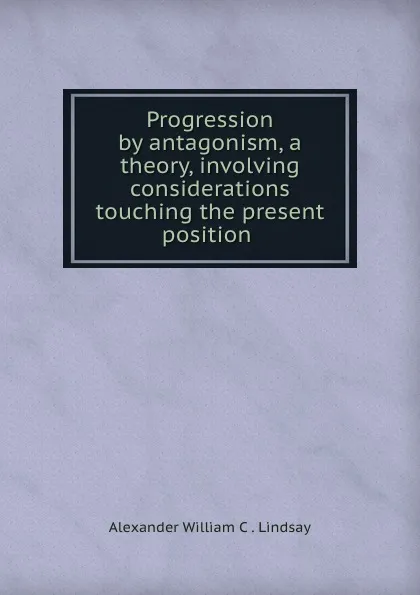 Обложка книги Progression by antagonism, a theory, involving considerations touching the present position ., Alexander William C. Lindsay