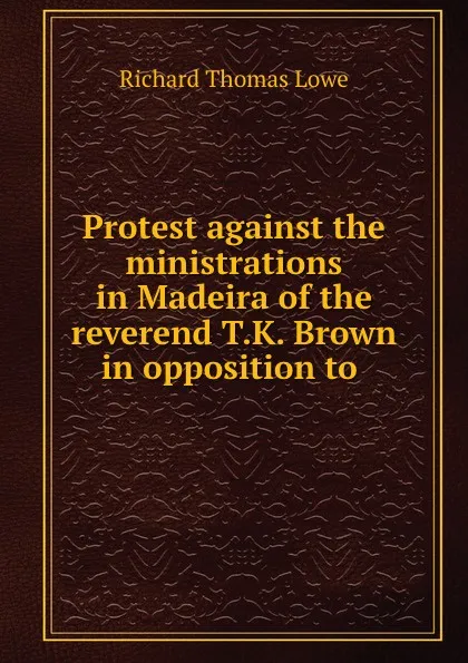 Обложка книги Protest against the ministrations in Madeira of the reverend T.K. Brown in opposition to ., Richard Thomas Lowe