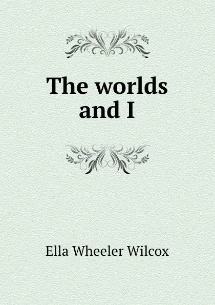 Обложка книги The worlds and I, Ella Wheeler Wilcox