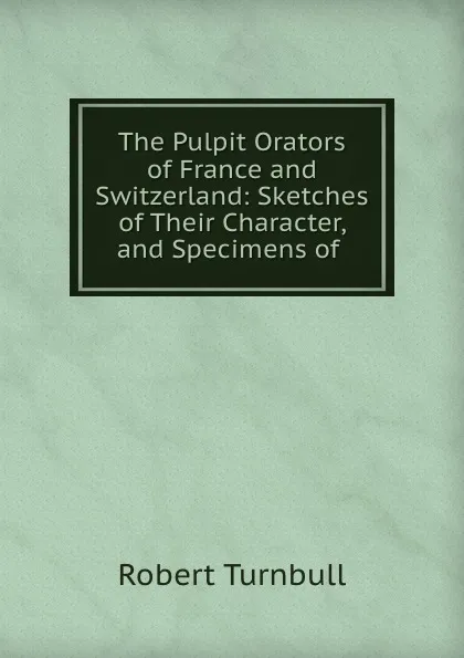 Обложка книги The Pulpit Orators of France and Switzerland: Sketches of Their Character, and Specimens of ., Robert Turnbull