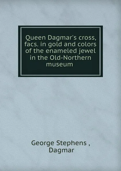 Обложка книги Queen Dagmar.s cross, facs. in gold and colors of the enameled jewel in the Old-Northern museum ., George Stephens