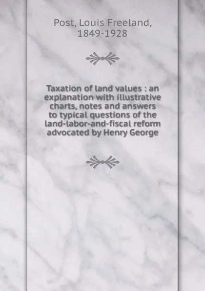 Обложка книги Taxation of land values : an explanation with illustrative charts, notes and answers to typical questions of the land-labor-and-fiscal reform advocated by Henry George, Louis Freeland Post