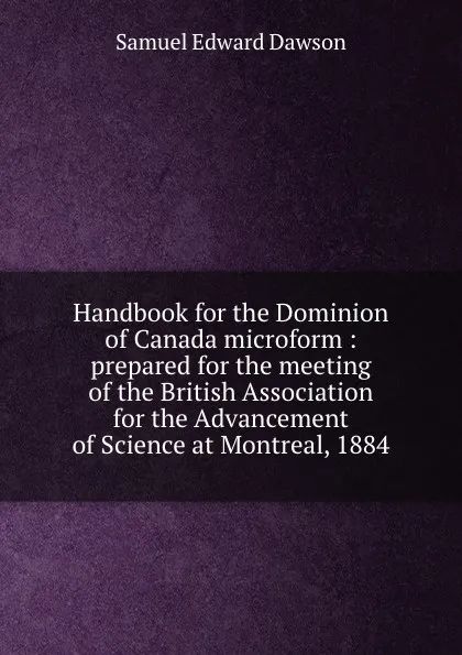 Обложка книги Handbook for the Dominion of Canada microform : prepared for the meeting of the British Association for the Advancement of Science at Montreal, 1884, Samuel Edward Dawson