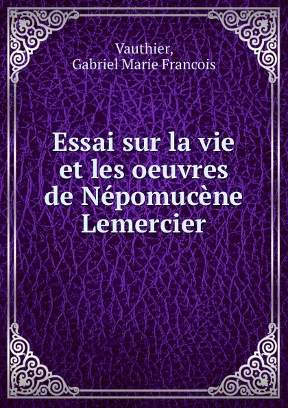 Обложка книги Essai sur la vie et les oeuvres de Nepomucene Lemercier, Gabriel Marie Francois Vauthier