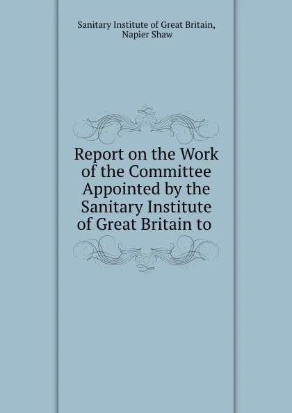 Обложка книги Report on the Work of the Committee Appointed by the Sanitary Institute of Great Britain to ., Sanitary Institute of Great Britain