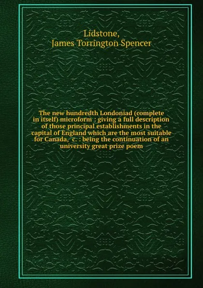 Обложка книги The new hundredth Londoniad (complete in itself) microform : giving a full description of those principal establishments in the capital of England which are the most suitable for Canada, .c. : being the continuation of an university great prize poem, James Torrington Spencer Lidstone