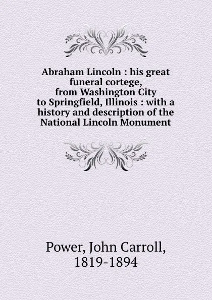 Обложка книги Abraham Lincoln : his great funeral cortege, from Washington City to Springfield, Illinois : with a history and description of the National Lincoln Monument, John Carroll Power