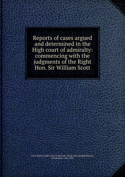 Обложка книги Reports of cases argued and determined in the High court of admiralty: commencing with the judgments of the Right Hon. Sir William Scott, Great Britain. High court of admiralty