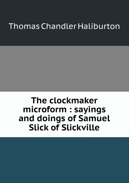 Обложка книги The clockmaker microform : sayings and doings of Samuel Slick of Slickville, Haliburton Thomas Chandler