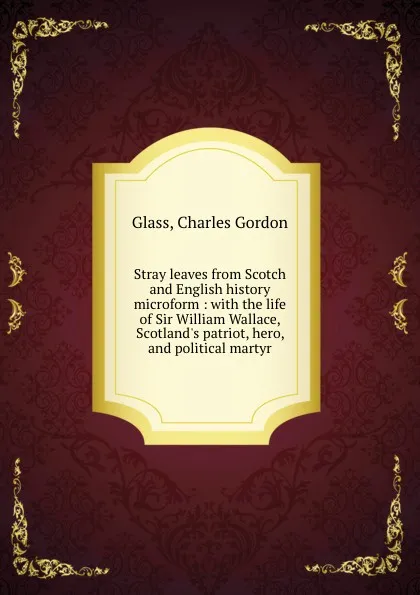 Обложка книги Stray leaves from Scotch and English history microform : with the life of Sir William Wallace, Scotland.s patriot, hero, and political martyr, Charles Gordon Glass