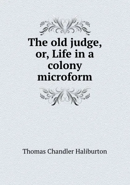 Обложка книги The old judge, or, Life in a colony microform, Haliburton Thomas Chandler