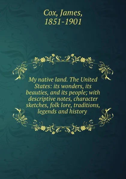 Обложка книги My native land. The United States: its wonders, its beauties, and its people; with descriptive notes, character sketches, folk lore, traditions, legends and history, James Cox