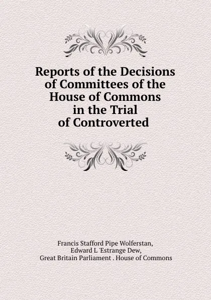 Обложка книги Reports of the Decisions of Committees of the House of Commons in the Trial of Controverted ., Francis Stafford Pipe Wolferstan