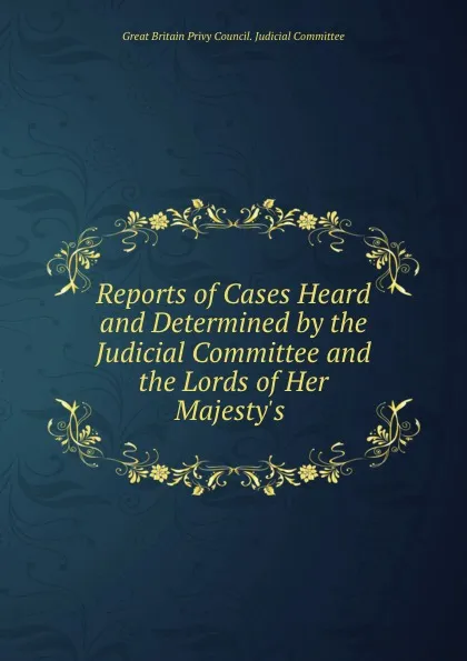 Обложка книги Reports of Cases Heard and Determined by the Judicial Committee and the Lords of Her Majesty.s ., Great Britain Privy Council. Judicial Committee