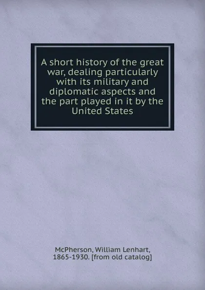 Обложка книги A short history of the great war, dealing particularly with its military and diplomatic aspects and the part played in it by the United States, William Lenhart McPherson