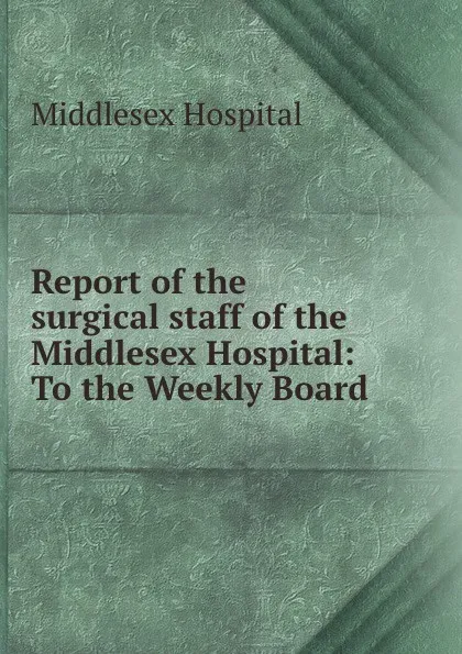 Обложка книги Report of the surgical staff of the Middlesex Hospital: To the Weekly Board ., Middlesex Hospital