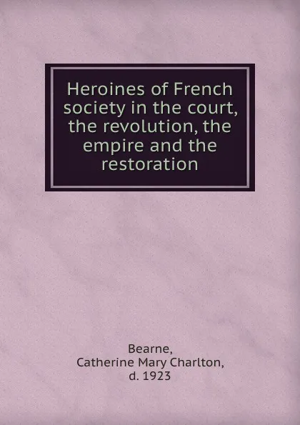 Обложка книги Heroines of French society in the court, the revolution, the empire and the restoration, Catherine Mary Charlton Bearne