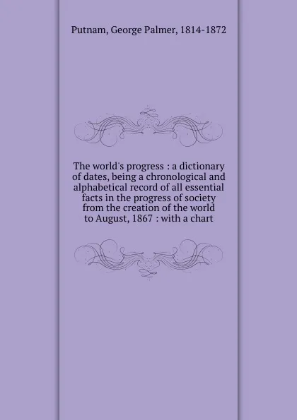 Обложка книги The world.s progress : a dictionary of dates, being a chronological and alphabetical record of all essential facts in the progress of society from the creation of the world to August, 1867 : with a chart, George Palmer Putnam