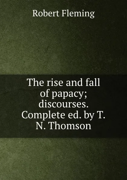 Обложка книги The rise and fall of papacy; discourses. Complete ed. by T.N. Thomson., Robert Fleming