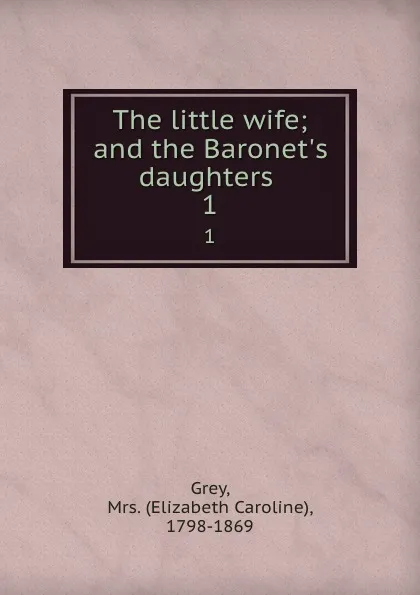 Обложка книги The little wife; and the Baronet.s daughters . 1, Elizabeth Caroline Grey