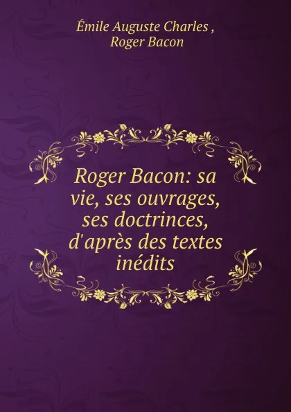 Обложка книги Roger Bacon: sa vie, ses ouvrages, ses doctrinces, d.apres des textes inedits, Émile Auguste Charles