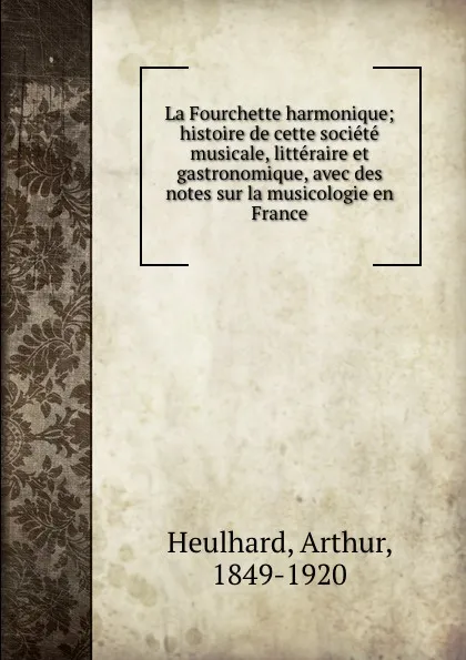 Обложка книги La Fourchette harmonique; histoire de cette societe musicale, litteraire et gastronomique, avec des notes sur la musicologie en France, Arthur Heulhard