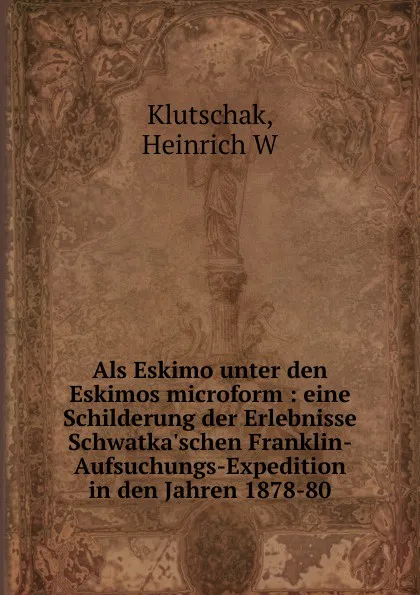 Обложка книги Als Eskimo unter den Eskimos microform : eine Schilderung der Erlebnisse Schwatka.schen Franklin-Aufsuchungs-Expedition in den Jahren 1878-80, Heinrich W. Klutschak