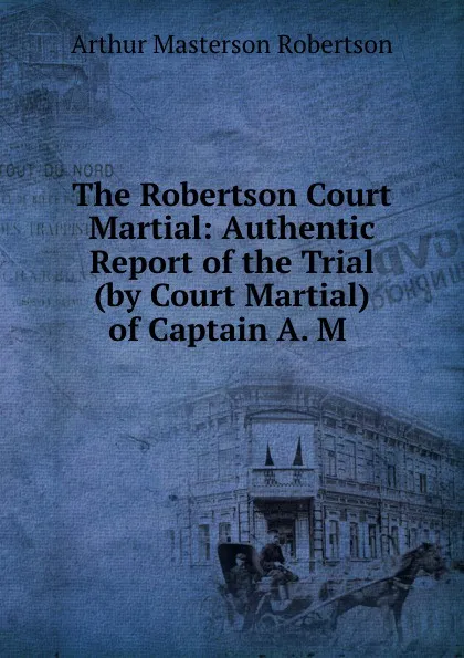 Обложка книги The Robertson Court Martial: Authentic Report of the Trial (by Court Martial) of Captain A. M ., Arthur Masterson Robertson