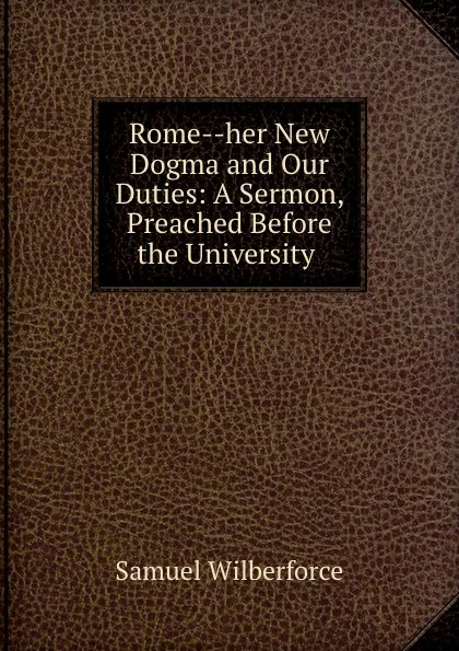 Обложка книги Rome--her New Dogma and Our Duties: A Sermon, Preached Before the University ., Samuel Wilberforce