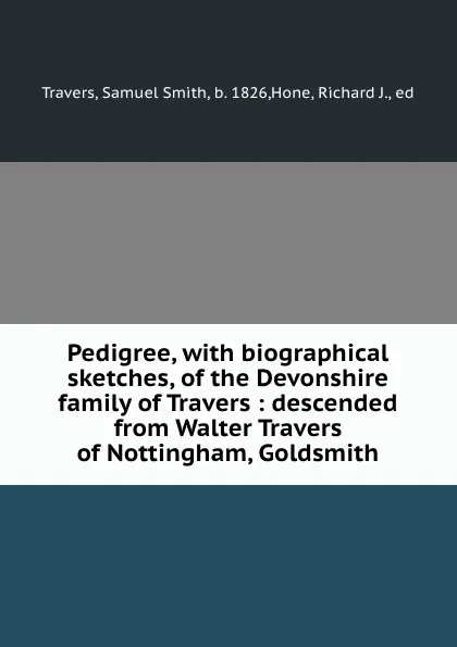 Обложка книги Pedigree, with biographical sketches, of the Devonshire family of Travers : descended from Walter Travers of Nottingham, Goldsmith, Samuel Smith Travers