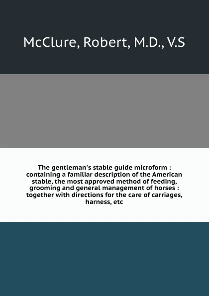 Обложка книги The gentleman.s stable guide microform : containing a familiar description of the American stable, the most approved method of feeding, grooming and general management of horses : together with directions for the care of carriages, harness, etc., Robert McClure