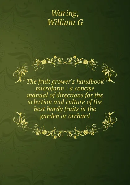 Обложка книги The fruit grower.s handbook microform : a concise manual of directions for the selection and culture of the best hardy fruits in the garden or orchard, William G. Waring