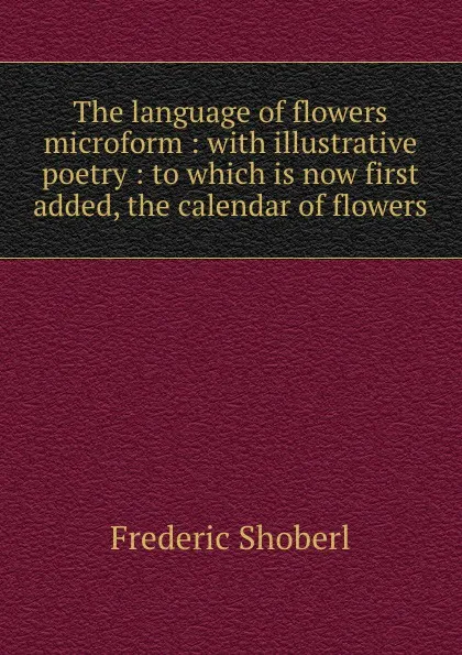 Обложка книги The language of flowers microform : with illustrative poetry : to which is now first added, the calendar of flowers, Shoberl Frederic