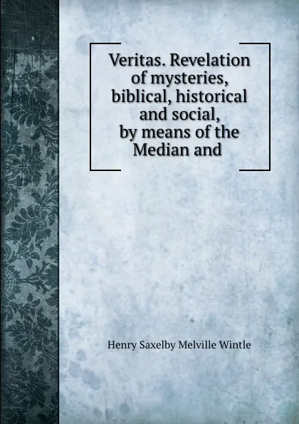 Обложка книги Veritas. Revelation of mysteries, biblical, historical and social, by means of the Median and ., Henry Saxelby Melville Wintle