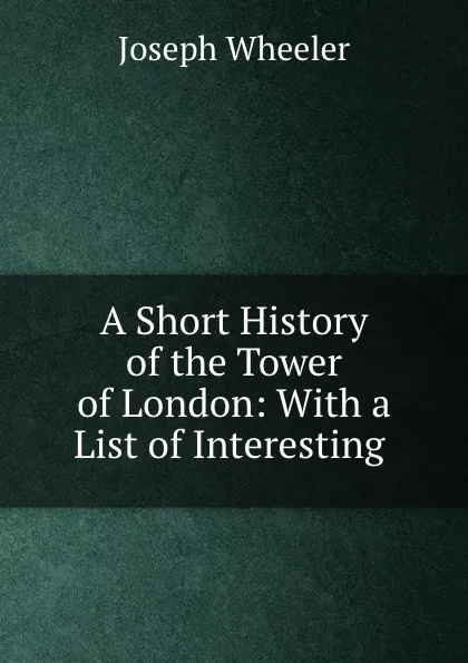 Обложка книги A Short History of the Tower of London: With a List of Interesting ., Joseph Wheeler