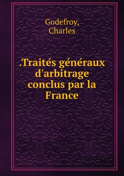 Обложка книги .Traites generaux d.arbitrage conclus par la France, Charles Godefroy