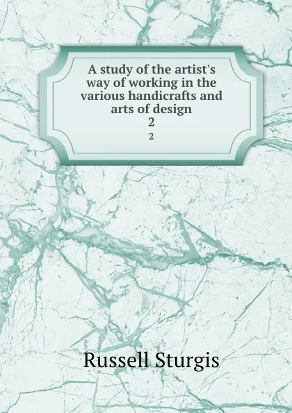 Обложка книги A study of the artist.s way of working in the various handicrafts and arts of design. 2, Russell Sturgis