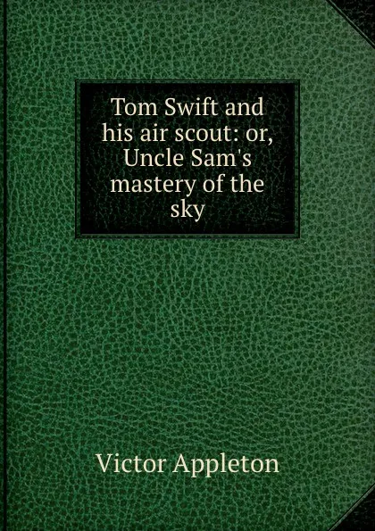 Обложка книги Tom Swift and his air scout: or, Uncle Sam.s mastery of the sky, Appleton Victor