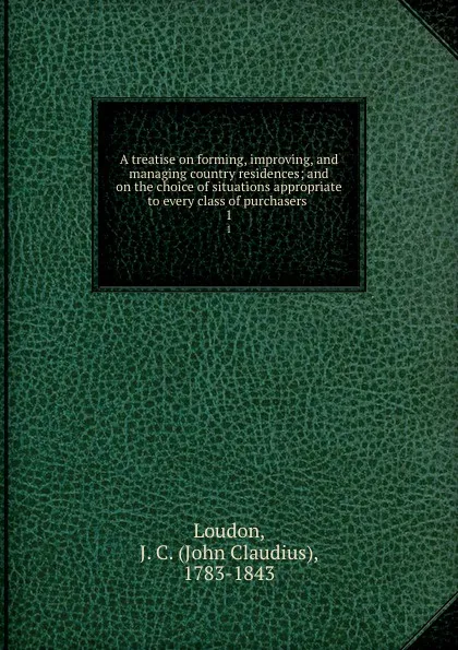 Обложка книги A treatise on forming, improving, and managing country residences; and on the choice of situations appropriate to every class of purchasers . 1, John Claudius Loudon