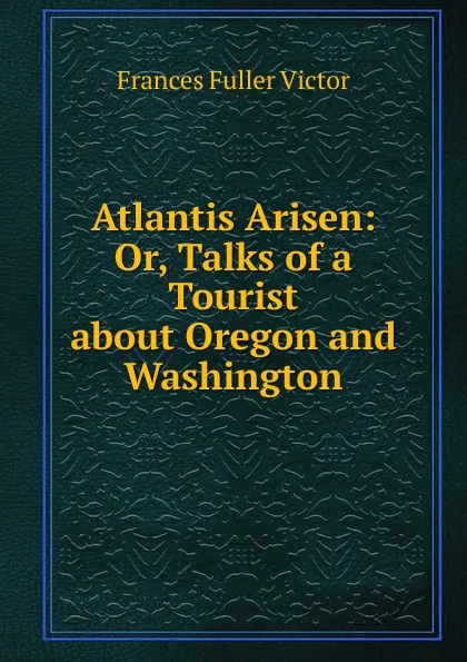 Обложка книги Atlantis Arisen: Or, Talks of a Tourist about Oregon and Washington, Frances Fuller Victor