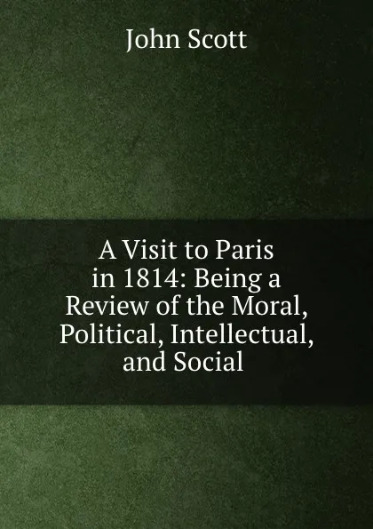 Обложка книги A Visit to Paris in 1814: Being a Review of the Moral, Political, Intellectual, and Social ., John Scott