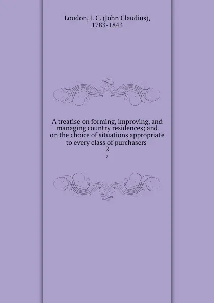 Обложка книги A treatise on forming, improving, and managing country residences; and on the choice of situations appropriate to every class of purchasers . 2, John Claudius Loudon