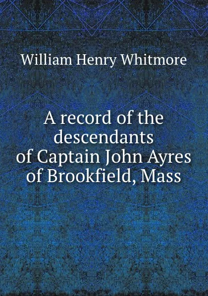 Обложка книги A record of the descendants of Captain John Ayres of Brookfield, Mass, William Henry Whitmore