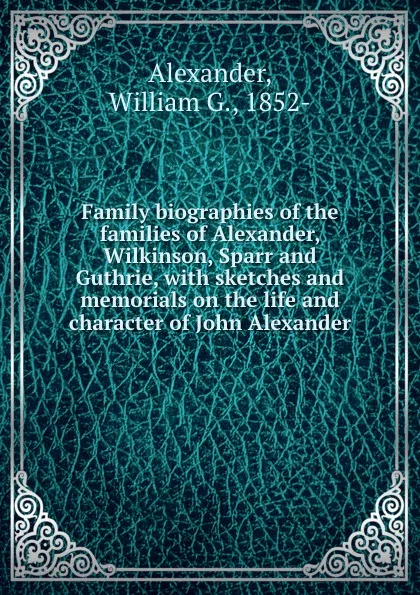 Обложка книги Family biographies of the families of Alexander, Wilkinson, Sparr and Guthrie, with sketches and memorials on the life and character of John Alexander, William G. Alexander