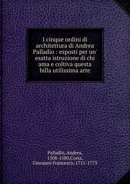 Обложка книги I cinque ordini di architettura di Andrea Palladio : esposti per un. esatta istruzione di chi ama e coltiva questa billa utilissima arte, Andrea Palladio