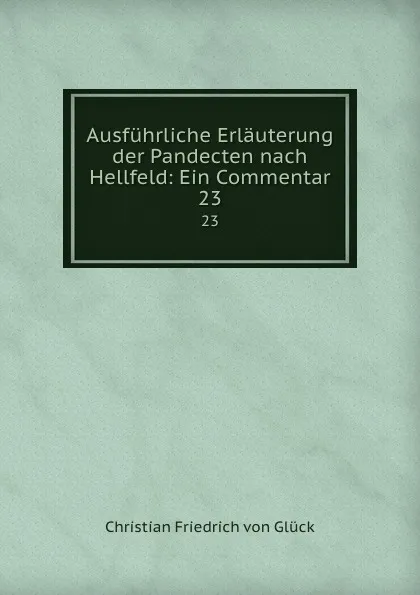 Обложка книги Ausfuhrliche Erlauterung der Pandecten nach Hellfeld: Ein Commentar. 23, Christian Friedrich von Glück