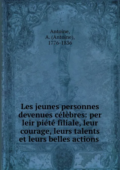 Обложка книги Les jeunes personnes devenues celebres: per leir piete filiale, leur courage, leurs talents et leurs belles actions ., Antoine Antoine