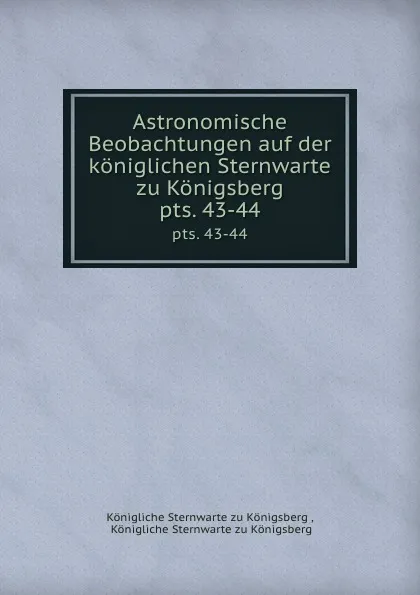 Обложка книги Astronomische Beobachtungen auf der koniglichen Sternwarte zu Konigsberg. pts. 43-44, Königliche Sternwarte zu Königsberg